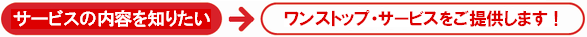 サービスの内容を知りたい→ワンストップ・サービスをご提供します！