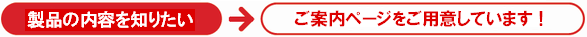 製品の内容を知りたい→ご案内ページをご用意しています！